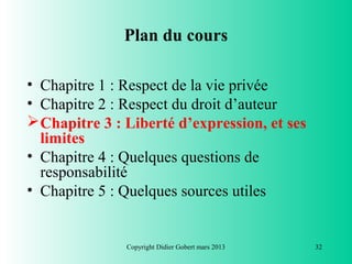 Plan du cours

• Chapitre 1 : Respect de la vie privée
• Chapitre 2 : Respect du droit d’auteur
 Chapitre 3 : Liberté d’expression, et ses
  limites
• Chapitre 4 : Quelques questions de
  responsabilité
• Chapitre 5 : Quelques sources utiles


               Copyright Didier Gobert mars 2013   32
 