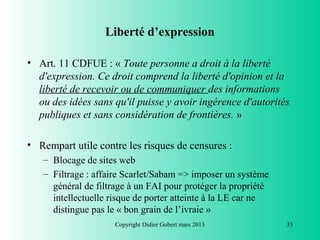 Liberté d’expression

• Art. 11 CDFUE : « Toute personne a droit à la liberté
  d'expression. Ce droit comprend la liberté d'opinion et la
  liberté de recevoir ou de communiquer des informations
  ou des idées sans qu'il puisse y avoir ingérence d'autorités
  publiques et sans considération de frontières. »

• Rempart utile contre les risques de censures :
   – Blocage de sites web
   – Filtrage : affaire Scarlet/Sabam => imposer un système
     général de filtrage à un FAI pour protéger la propriété
     intellectuelle risque de porter atteinte à la LE car ne
     distingue pas le « bon grain de l’ivraie »
                     Copyright Didier Gobert mars 2013         33
 