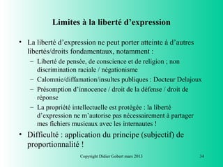 Limites à la liberté d’expression

• La liberté d’expression ne peut porter atteinte à d’autres
  libertés/droits fondamentaux, notamment :
   – Liberté de pensée, de conscience et de religion ; non
     discrimination raciale / négationisme
   – Calomnie/diffamation/insultes publiques : Docteur Delajoux
   – Présomption d’innocence / droit de la défense / droit de
     réponse
   – La propriété intellectuelle est protégée : la liberté
     d’expression ne m’autorise pas nécessairement à partager
     mes fichiers musicaux avec les internautes !
• Difficulté : application du principe (subjectif) de
  proportionnalité !
                     Copyright Didier Gobert mars 2013         34
 