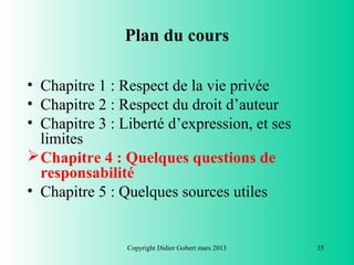 Plan du cours

• Chapitre 1 : Respect de la vie privée
• Chapitre 2 : Respect du droit d’auteur
• Chapitre 3 : Liberté d’expression, et ses
  limites
 Chapitre 4 : Quelques questions de
  responsabilité
• Chapitre 5 : Quelques sources utiles


                Copyright Didier Gobert mars 2013   35
 