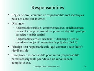 Responsabilités
• Règles de droit commun de responsabilité sont identiques
  pour nos actes sur Internet !
• Distinguer :
   – Responsabilité pénale : comportement puni spécifiquement
     par une loi par peine amende ou prison => objectif : protéger
     la société / intérêt général
   – Responsabilité civile : acte fautif + dommage + lien de
     causalité => objectif : réparation du préjudice (D & I)
• Principe : est responsable celui qui commet l’acte fautif /
  répréhensible
• Exceptions : responsabilité pour autrui (responsabilité
  parents/enseignants pour défaut de surveillance),
  complicité, etc.
                     Copyright Didier Gobert mars 2013          36
 