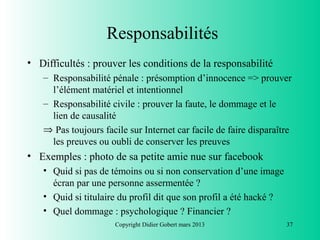 Responsabilités
• Difficultés : prouver les conditions de la responsabilité
   – Responsabilité pénale : présomption d’innocence => prouver
     l’élément matériel et intentionnel
   – Responsabilité civile : prouver la faute, le dommage et le
     lien de causalité
   ⇒ Pas toujours facile sur Internet car facile de faire disparaître
     les preuves ou oubli de conserver les preuves
• Exemples : photo de sa petite amie nue sur facebook
   • Quid si pas de témoins ou si non conservation d’une image
     écran par une personne assermentée ?
   • Quid si titulaire du profil dit que son profil a été hacké ?
   • Quel dommage : psychologique ? Financier ?
                      Copyright Didier Gobert mars 2013             37
 