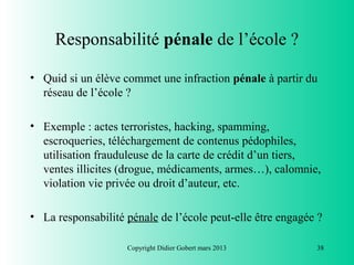 Responsabilité pénale de l’école ?

• Quid si un élève commet une infraction pénale à partir du
  réseau de l’école ?

• Exemple : actes terroristes, hacking, spamming,
  escroqueries, téléchargement de contenus pédophiles,
  utilisation frauduleuse de la carte de crédit d’un tiers,
  ventes illicites (drogue, médicaments, armes…), calomnie,
  violation vie privée ou droit d’auteur, etc.

• La responsabilité pénale de l’école peut-elle être engagée ?

                    Copyright Didier Gobert mars 2013       38
 