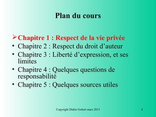 Plan du cours

 Chapitre 1 : Respect de la vie privée
• Chapitre 2 : Respect du droit d’auteur
• Chapitre 3 : Liberté d’expression, et ses
  limites
• Chapitre 4 : Quelques questions de
  responsabilité
• Chapitre 5 : Quelques sources utiles


                Copyright Didier Gobert mars 2013   4
 
