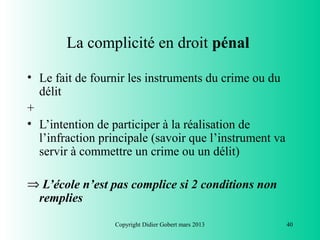 La complicité en droit pénal

• Le fait de fournir les instruments du crime ou du
  délit
+
• L’intention de participer à la réalisation de
  l’infraction principale (savoir que l’instrument va
  servir à commettre un crime ou un délit)

⇒ L’école n’est pas complice si 2 conditions non
 remplies
                  Copyright Didier Gobert mars 2013     40
 