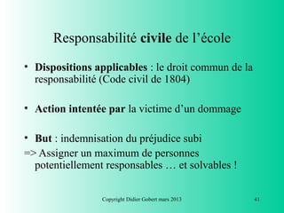 Responsabilité civile de l’école
• Dispositions applicables : le droit commun de la
  responsabilité (Code civil de 1804)

• Action intentée par la victime d’un dommage

• But : indemnisation du préjudice subi
=> Assigner un maximum de personnes
  potentiellement responsables … et solvables !

                 Copyright Didier Gobert mars 2013   41
 