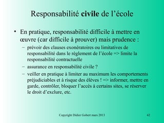 Responsabilité civile de l’école

• En pratique, responsabilité difficile à mettre en
  œuvre (car difficile à prouver) mais prudence :
   – prévoir des clauses exonératoires ou limitatives de
     responsabilité dans le règlement de l’école => limite la
     responsabilité contractuelle
   – assurance en responsabilité civile ?
   – veiller en pratique à limiter au maximum les comportements
     préjudiciables et à risque des élèves ! => informer, mettre en
     garde, contrôler, bloquer l’accès à certains sites, se réserver
     le droit d’exclure, etc.



                     Copyright Didier Gobert mars 2013             42
 