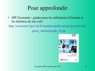Pour approfondir
• SPF Economie : guides pour les utilisateurs d’Internet et
   les titulaires de site web :
 http://economie.fgov.be/fr/modules/publications/general/desi
                  gners_internetguide_fr.jsp




                    Copyright Didier Gobert mars 2013       44
 