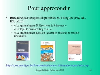 Pour approfondir
• Brochures sur le spam disponibles en 4 langues (FR, NL,
  EN, ALL) :
    – « Le spamming en 24 Questions & Réponses »
    – « La légalité du marketing viral »
    – « Le spamming en question : exemples illustrés et conseils
      pratiques »




http://economie.fgov.be/fr/entreprises/societe_information/spam/index.jsp
                          Copyright Didier Gobert mars 2013                 45
 