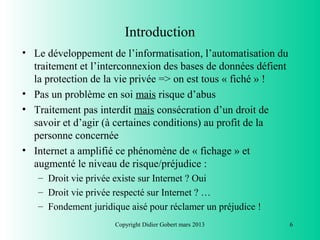 Introduction
• Le développement de l’informatisation, l’automatisation du
  traitement et l’interconnexion des bases de données défient
  la protection de la vie privée => on est tous « fiché » !
• Pas un problème en soi mais risque d’abus
• Traitement pas interdit mais consécration d’un droit de
  savoir et d’agir (à certaines conditions) au profit de la
  personne concernée
• Internet a amplifié ce phénomène de « fichage » et
  augmenté le niveau de risque/préjudice :
   – Droit vie privée existe sur Internet ? Oui
   – Droit vie privée respecté sur Internet ? …
   – Fondement juridique aisé pour réclamer un préjudice !
                      Copyright Didier Gobert mars 2013         6
 