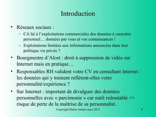 Introduction
• Réseaux sociaux :
   – CA lié à l’exploitations commerciales des données à caractère
     personnel… données par vous et vos connaissances !
   – Exploitations limitées aux informations annoncées dans leur
     politique vie privée ?
• Bourgmestre d’Alost : droit à suppression de vidéo sur
  Internet mais en pratique…
• Responsables RH valident votre CV en consultant internet :
  les données qui y trainent reflètent-elles votre
  personnalité/expérience ?
• Sur Internet : important de divulguer des données
  personnelles avec « parcimonie » car outil redoutable =>
  risque de perte de la maîtrise de sa personnalité.
                        Copyright Didier Gobert mars 2013            8
 