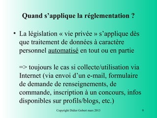 Quand s’applique la réglementation ?

• La législation « vie privée » s’applique dès
  que traitement de données à caractère
  personnel automatisé en tout ou en partie

  => toujours le cas si collecte/utilisation via
  Internet (via envoi d’un e-mail, formulaire
  de demande de renseignements, de
  commande, inscription à un concours, infos
  disponibles sur profils/blogs, etc.)
                Copyright Didier Gobert mars 2013   9
 