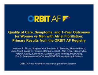 Quality of Care, Symptoms, and 1-Year Outcomes
   for Women vs Men with Atrial Fibrillation:
  Primary Results from the ORBIT AF Registry

  Jonathan P. Piccini, Sunghee Kim, Benjamin A. Steinberg, Rosalia Blanco,
 Jack Ansell, Gregg C. Fonarow, Bernard J. Gersh, Alan S. Go, Elaine Hylek,
     Peter R. Kowey, Kenneth W. Mahaffey, Laine Thomas, Paul Chang,
     Eric D. Peterson on behalf of the ORBIT AF Investigators & Patients


         ORBIT AF was funded by a research grant from Janssen.
 