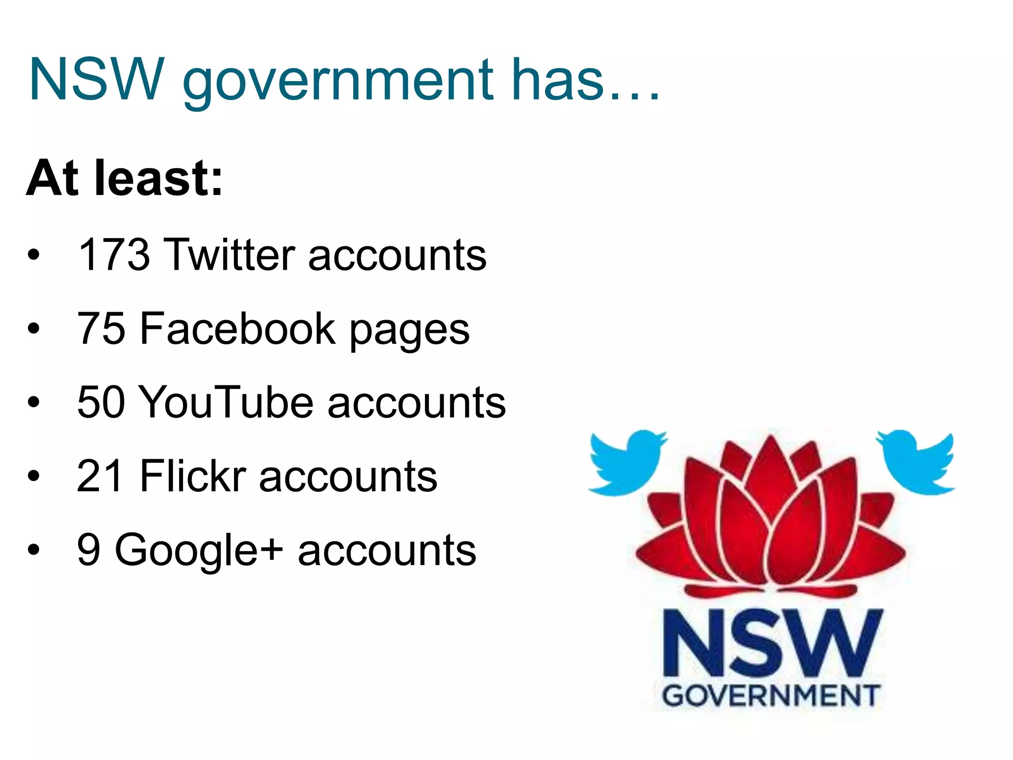NSW government has…
At least:
• 173 Twitter accounts

• 75 Facebook pages
• 50 YouTube accounts

• 21 Flickr accounts
• 9 Google+ accounts

 