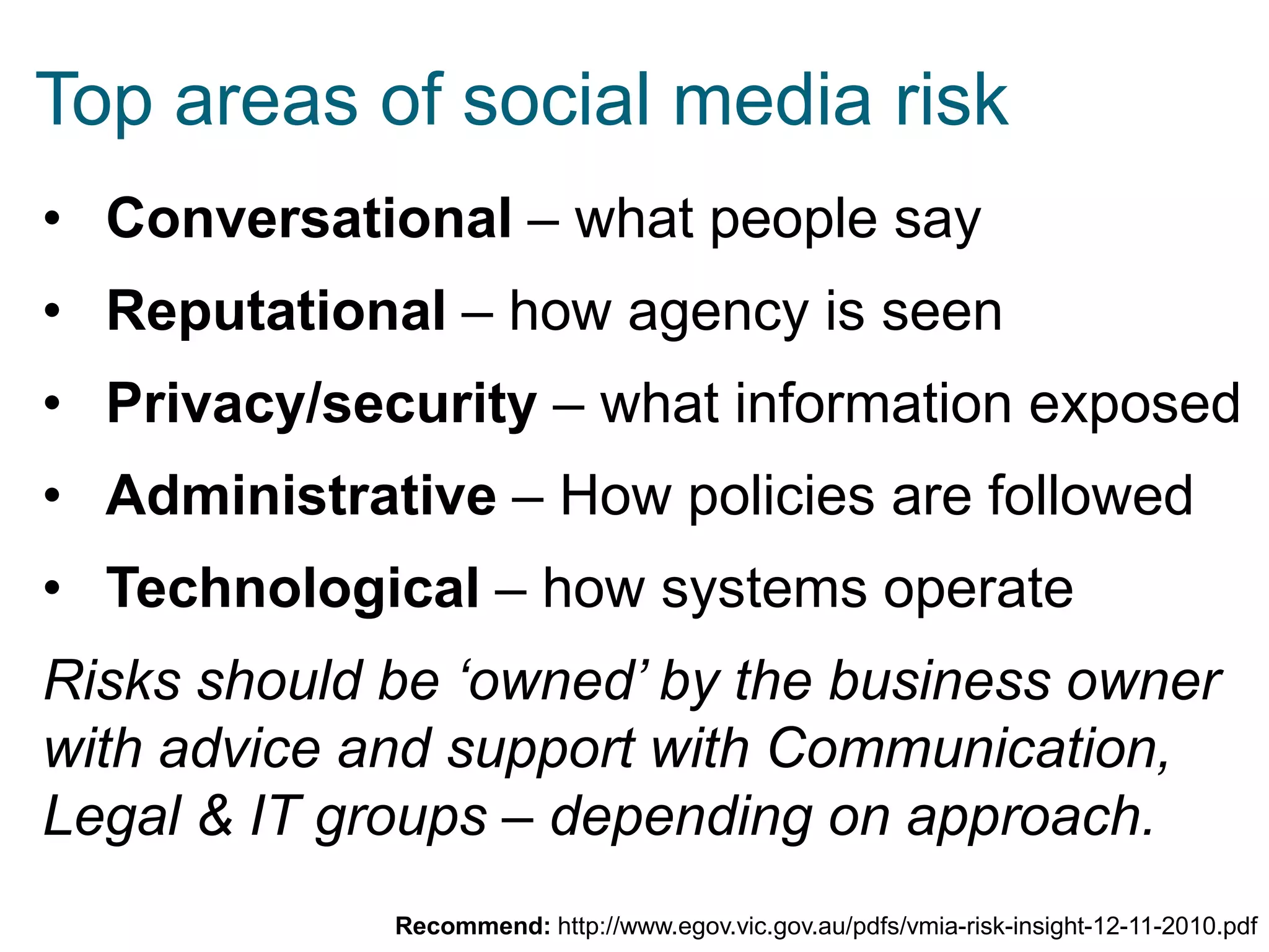 Top areas of social media risk
• Conversational – what people say
• Reputational – how agency is seen

• Privacy/security – what information exposed
• Administrative – How policies are followed

• Technological – how systems operate
Risks should be ‘owned’ by the business owner
with advice and support with Communication,
Legal & IT groups – depending on approach.
Recommend: http://www.egov.vic.gov.au/pdfs/vmia-risk-insight-12-11-2010.pdf

 