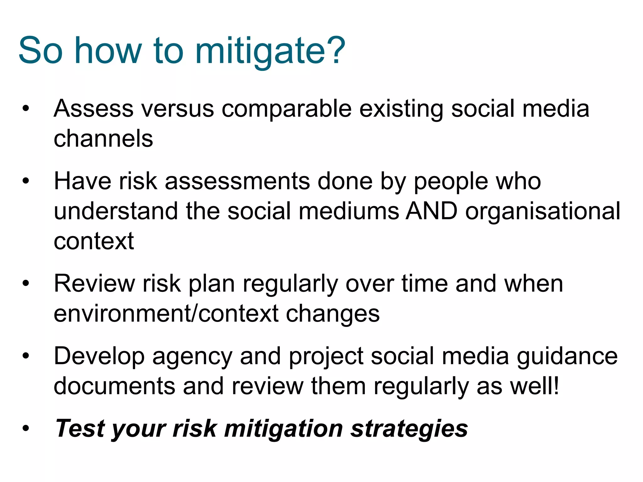 So how to mitigate?
• Assess versus comparable existing social media
channels
• Have risk assessments done by people who
understand the social mediums AND organisational
context
• Review risk plan regularly over time and when
environment/context changes
• Develop agency and project social media guidance
documents and review them regularly as well!
• Test your risk mitigation strategies

 