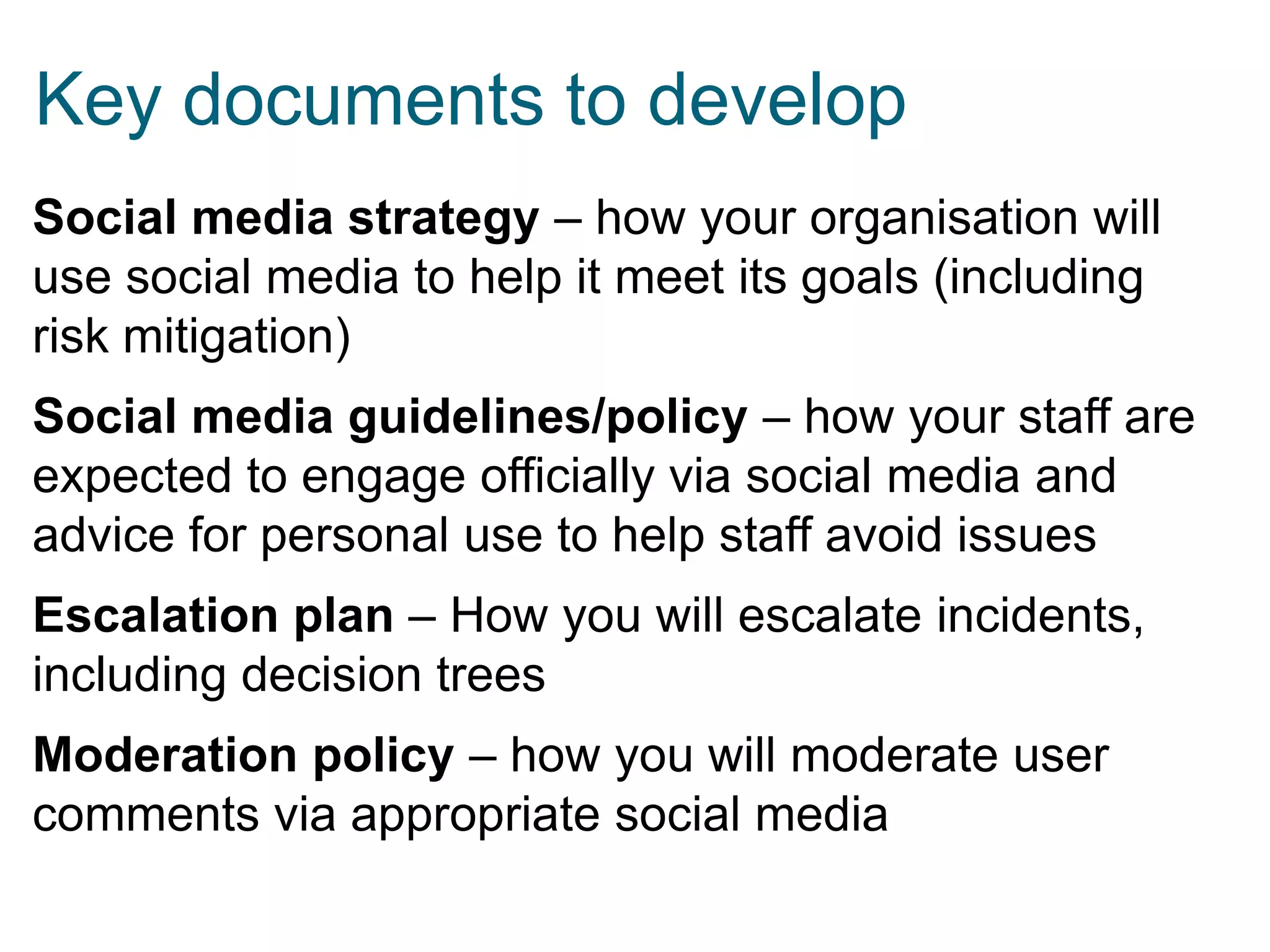 Key documents to develop
Social media strategy – how your organisation will
use social media to help it meet its goals (including
risk mitigation)
Social media guidelines/policy – how your staff are
expected to engage officially via social media and
advice for personal use to help staff avoid issues
Escalation plan – How you will escalate incidents,
including decision trees
Moderation policy – how you will moderate user
comments via appropriate social media

 