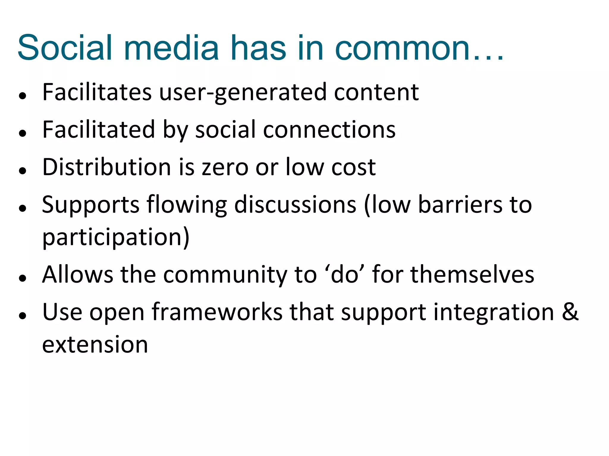 Social media has in common…









Facilitates user-generated content
Facilitated by social connections
Distribution is zero or low cost
Supports flowing discussions (low barriers to
participation)
Allows the community to ‘do’ for themselves
Use open frameworks that support integration &
extension

 
