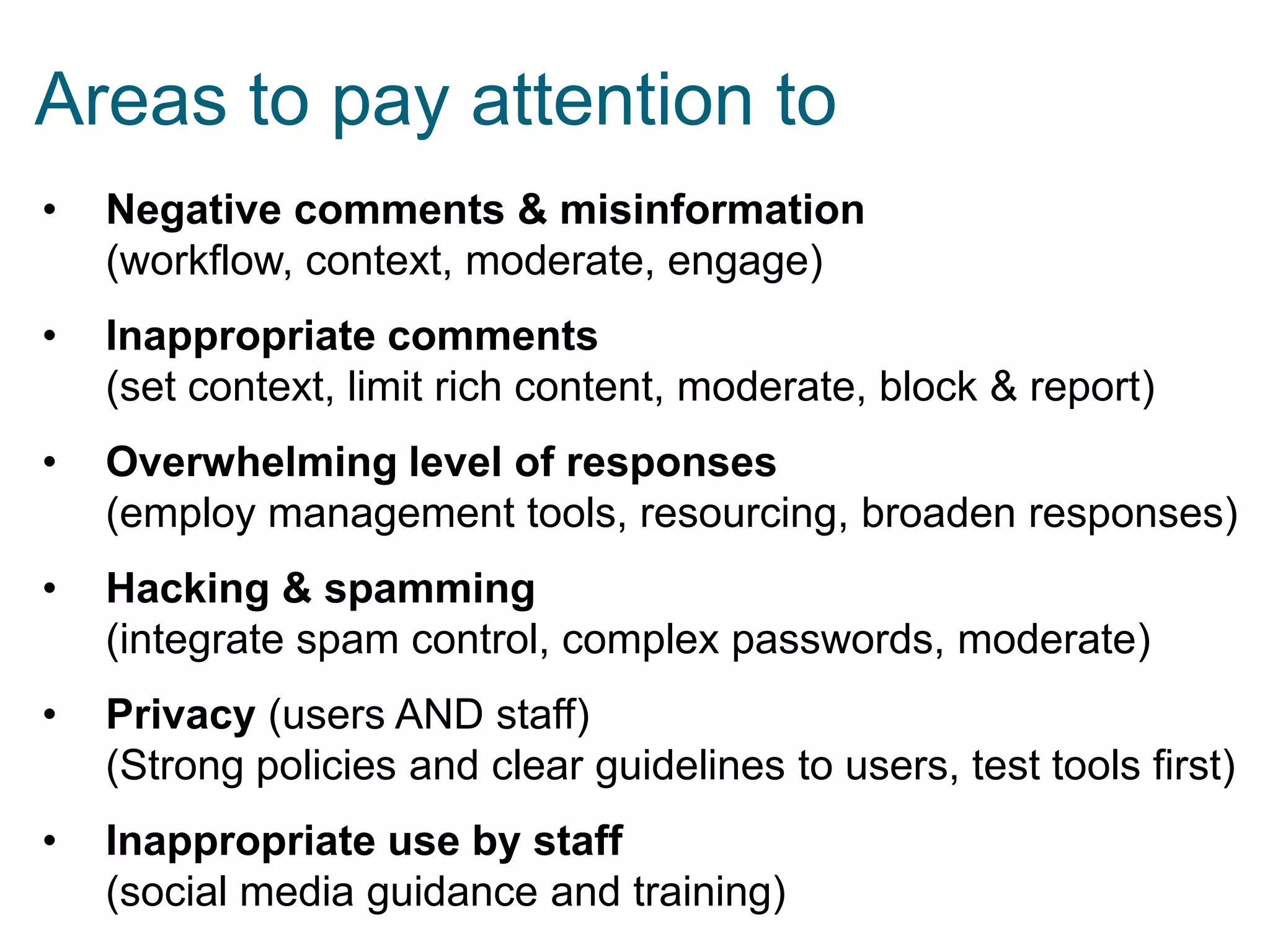 Areas to pay attention to
•

Negative comments & misinformation
(workflow, context, moderate, engage)

•

Inappropriate comments
(set context, limit rich content, moderate, block & report)

•

Overwhelming level of responses
(employ management tools, resourcing, broaden responses)

•

Hacking & spamming
(integrate spam control, complex passwords, moderate)

•

Privacy (users AND staff)
(Strong policies and clear guidelines to users, test tools first)

•

Inappropriate use by staff
(social media guidance and training)

 