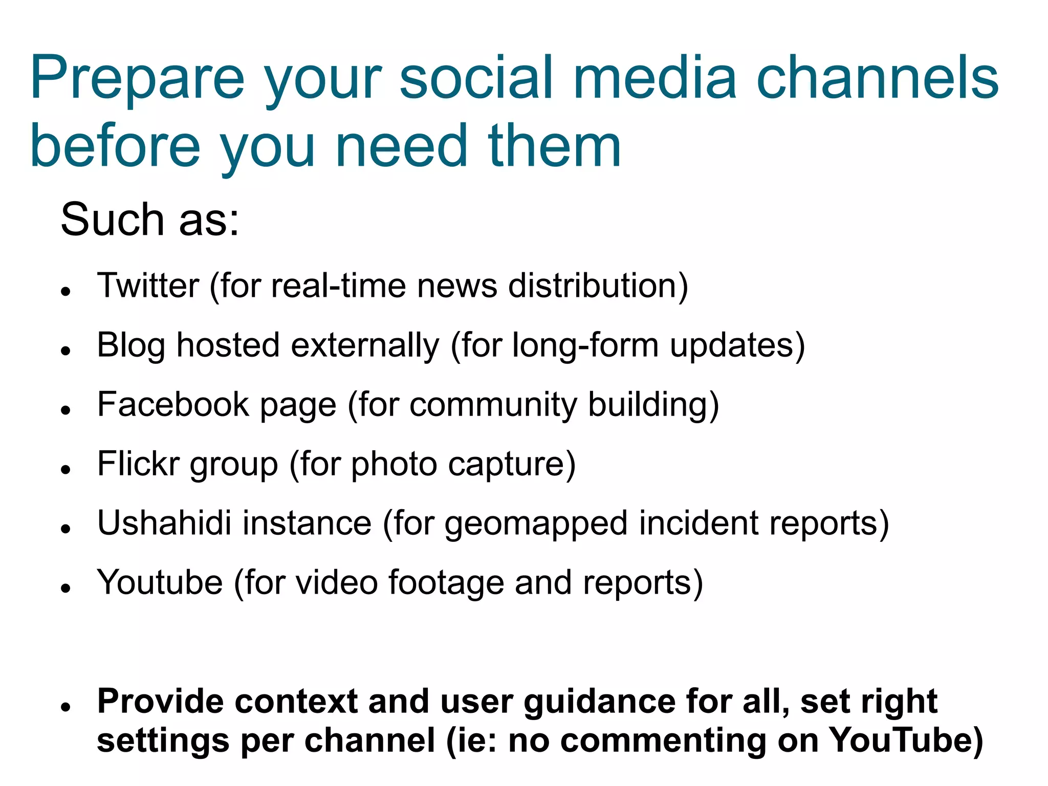 Prepare your social media channels
before you need them
Such as:


Twitter (for real-time news distribution)



Blog hosted externally (for long-form updates)



Facebook page (for community building)



Flickr group (for photo capture)



Ushahidi instance (for geomapped incident reports)



Youtube (for video footage and reports)



Provide context and user guidance for all, set right
settings per channel (ie: no commenting on YouTube)

 