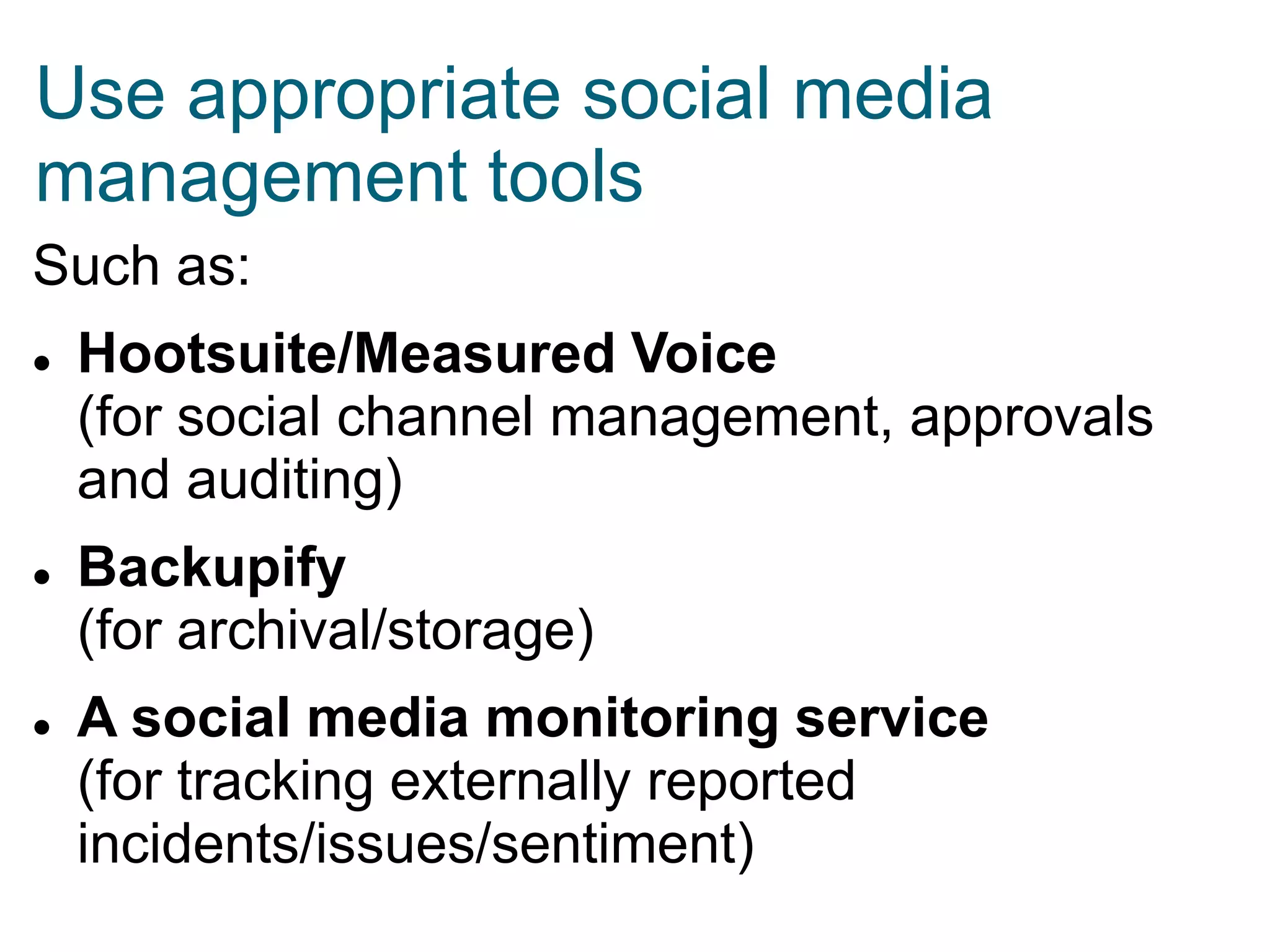 Use appropriate social media
management tools
Such as:






Hootsuite/Measured Voice
(for social channel management, approvals
and auditing)
Backupify
(for archival/storage)
A social media monitoring service
(for tracking externally reported
incidents/issues/sentiment)

 