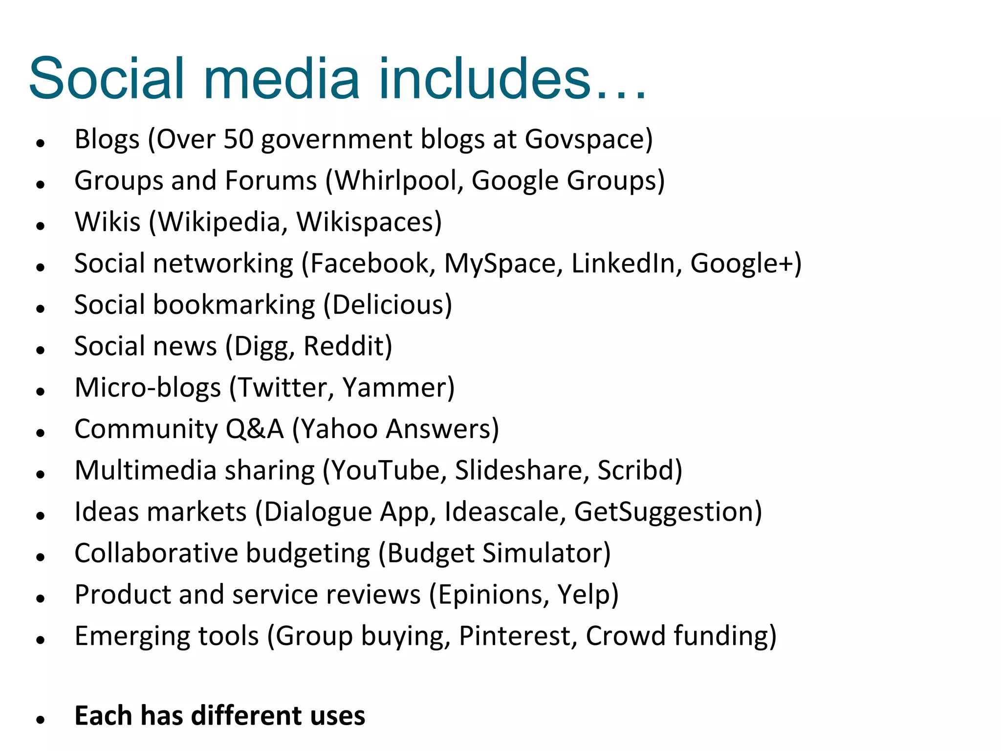 Social media includes…



Blogs (Over 50 government blogs at Govspace)
Groups and Forums (Whirlpool, Google Groups)
Wikis (Wikipedia, Wikispaces)
Social networking (Facebook, MySpace, LinkedIn, Google+)
Social bookmarking (Delicious)
Social news (Digg, Reddit)
Micro-blogs (Twitter, Yammer)
Community Q&A (Yahoo Answers)
Multimedia sharing (YouTube, Slideshare, Scribd)
Ideas markets (Dialogue App, Ideascale, GetSuggestion)
Collaborative budgeting (Budget Simulator)
Product and service reviews (Epinions, Yelp)
Emerging tools (Group buying, Pinterest, Crowd funding)



Each has different uses














 