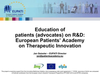 Jan Geissler – EUPATI Director
jan@patientsacademy.eu
Education of
patients (advocates) on R&D:
European Patients’ Academy
on Therapeutic Innovation
The project is receiving support from the Innovative Medicines Initiative Joint Undertaking under grant agreement n° 115334, resources of which are composed
of financial contribution from the European Union's Seventh Framework Programme (FP7/2007-2013) and EFPIA companies.
 