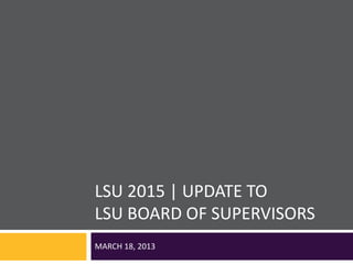 LSU 2015 | UPDATE TO
LSU BOARD OF SUPERVISORS
MARCH 18, 2013
 