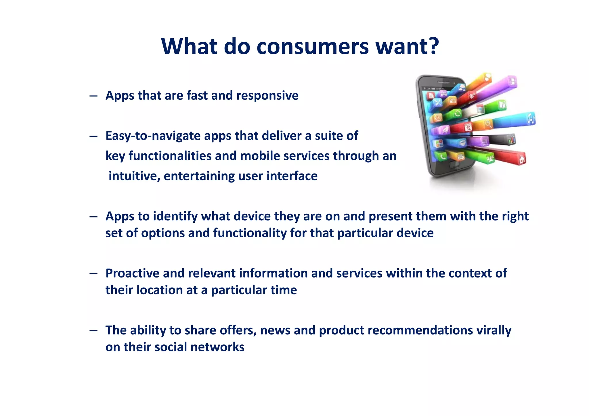 What do consumers want?
– Apps that are fast and responsive   

– Easy‐to‐navigate apps that deliver a suite of 
  key functionalities and mobile services through an 
  intuitive, entertaining user interface

– Apps to identify what device they are on and present them with the right 
  set of options and functionality for that particular device 

– Proactive and relevant information and services within the context of 
  their location at a particular time

– The ability to share offers, news and product recommendations virally 
  on their social networks
 