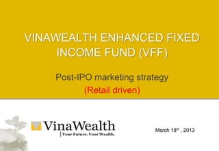 Post-IPO marketing strategy
(Retail driven)
VINAWEALTH ENHANCED FIXED
INCOME FUND (VFF)
March 18th , 2013
 