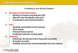 4
2, Market communication
1. Messages and educational topics
• Benefits to investors investing thru OEF
• Why VFF, why VinaWealth, why now?
• A roadmap to your financial freedom
2. How
• Speaking, presentation to focus groups
• News release
• Personal finance column
• (e-)Market materials, investor guide
3. Frequency
• Gatherings: On demand and as frequently as possible
• Bi-weekly on media
• Available at front desk and downloadable from the websites
“A roadmap to your financial freedom”
 