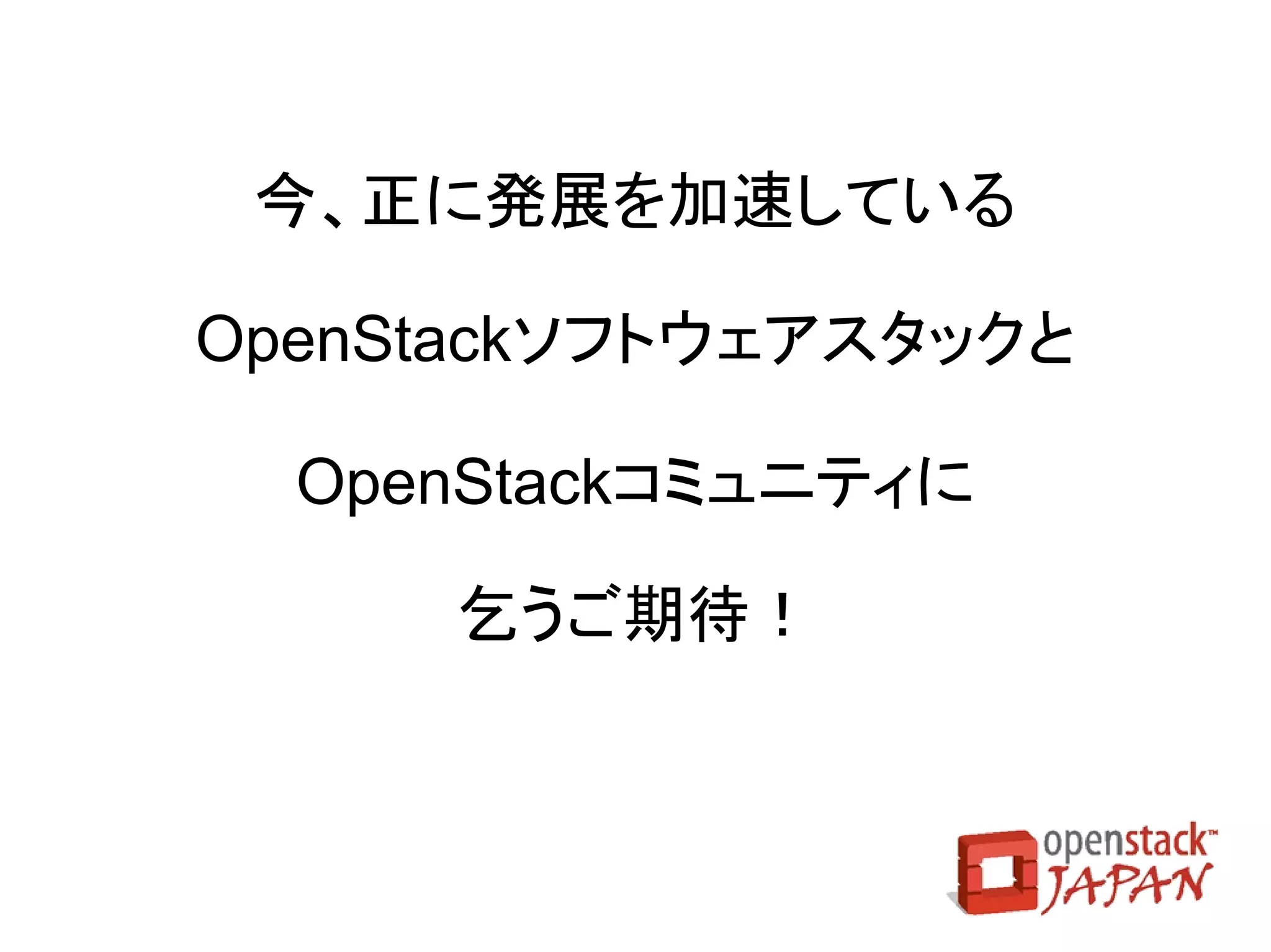 日本OpenStackユーザ会
●   １～２月に１度の勉強会を開催中
    ●   セミナー形式
    ●   ハッカソン形式（主に開発者向け）
●   オープンソースカンファレンス（OSC）等のOSS関連
    イベントに出展中
    ●   OSC 2012.Cloud （2012/12/16）
    ●   OSC 2013 Tokyo/Spring （2013/2/22,23）
●   「OpenStack Day Tokyo 2013」開催 （2013/3/12）
 