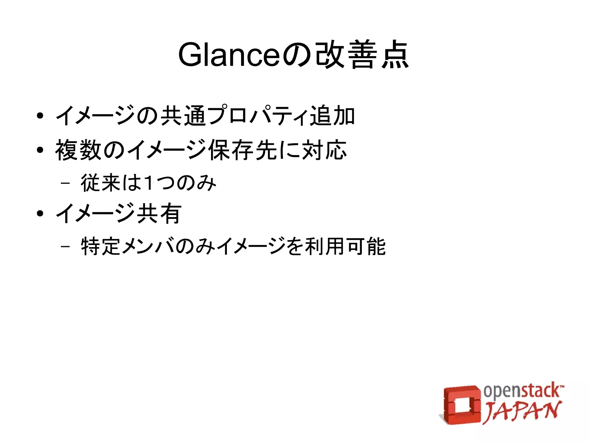 Cinderの改善点
●   機能拡張
    ●   API v2
    ●   ホスト拡張
    ●   ボリューム複製
    ●   ボリュームタイプスケジューラ
    ●   Swift へのボリュームバックアップ
●   cinder-volume の複数ストレージ対応
●   ドライバ追加
    ●   coraid, FC, GlusterFS, Huawei, HP 3PAR, EMC, Xen, NFS
 