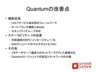 Keystoneの改善点
●   API v3
    ●   ドメイン（プロジェクトの集合体）対応、ロールAPIの制限
    ●   「テナント」を「プロジェクト」に改名
●   アクティブディレクトリ対応
●   ユーザグループ対応
●   マルチファクタ認証
    ●   ユーザに複数のクレデンシャルファイルを発行可能
●   トークントラスト
    ●   ユーザが権限とプロジェクトのサブセットを別ユーザに移譲可能に
 