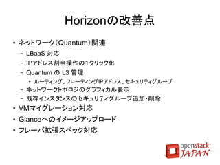 Updated

               Quantumの改善点
●   機能拡張
    ●   L4/L7サービス追加用のフレームワーク
    ●   ロードバランサ機能（LBaaS）
    ●   セキュリティグループ対応
●   スケーラビリティ、HA改善
    ●   内部通信のRPC（メッセージキュー）化
    ●   DHCP・L3ノードのマルチホスト化（HA）
●   その他
    ●   メタデータサーバ通信でのネットワークアドレス重複対応
    ●   Quantumエージェントでの設定とネットワークの分離

                                  取消線：次期版（Havana）に延期
 