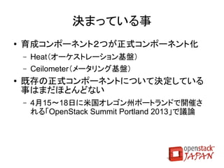 Updated

                     Swiftの改善点
●   Cross-Origin Resource Sharing（CORS）対応
●   各種制限のカスタマイズ対応
    ●   最大オブジェクトサイズ、名前制限等
●   オブジェクトの複数部分取得対応
●   障害発生時の即時レプリケーション用ツール
●   クォータ対応
    ●   container_quotas：コンテナ単位のクォータ
    ●   account_quotas：アカウント（グループ）単位のクォータ
●   複数ロケーション対応
    ●   拠点間でのレプリケーションが可能に
                                            取消線：次期版（Havana）に延期
 