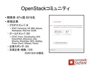 Heat
  Novaインスタンスのオーケストレーション基盤
   ●   AWS CloudFormation API互換
   ●   Nova、インスタンス等を制御し、インスタンスによるサー
       ビス起動まで全自動で設定を行う
# heat create wordpress
   --template-file=templates/WordPress_Single_Instance.template
   --parameters="InstanceType=m1.xlarge;DBUsername=${USER};
                 DBPassword=verybadpass;KeyName=${USER}_key"


   ●   26種類の既存レシピ
       –   MySQL, HAproxy, OpenShift, PuppetMaster, Rails,
           WordPress, サンプル
 
