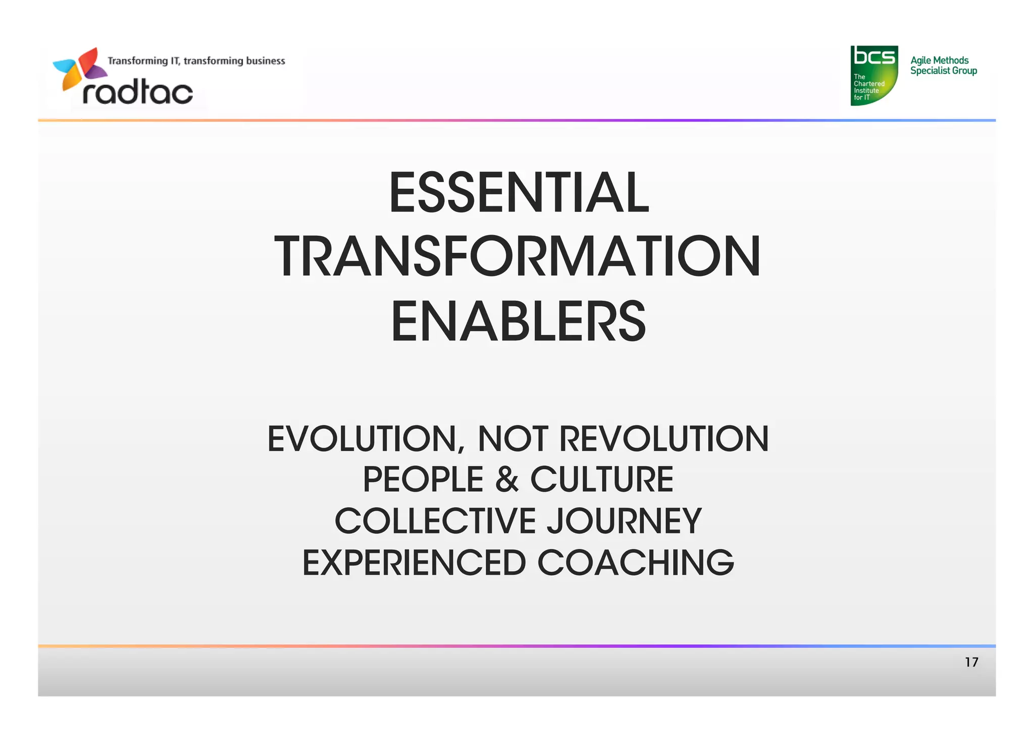 ESSENTIAL 
TRANSFORMATION
   ENABLERS 
      
EVOLUTION, NOT REVOLUTION
     PEOPLE & CULTURE
    COLLECTIVE JOURNEY
  EXPERIENCED COACHING
           
                             17
 