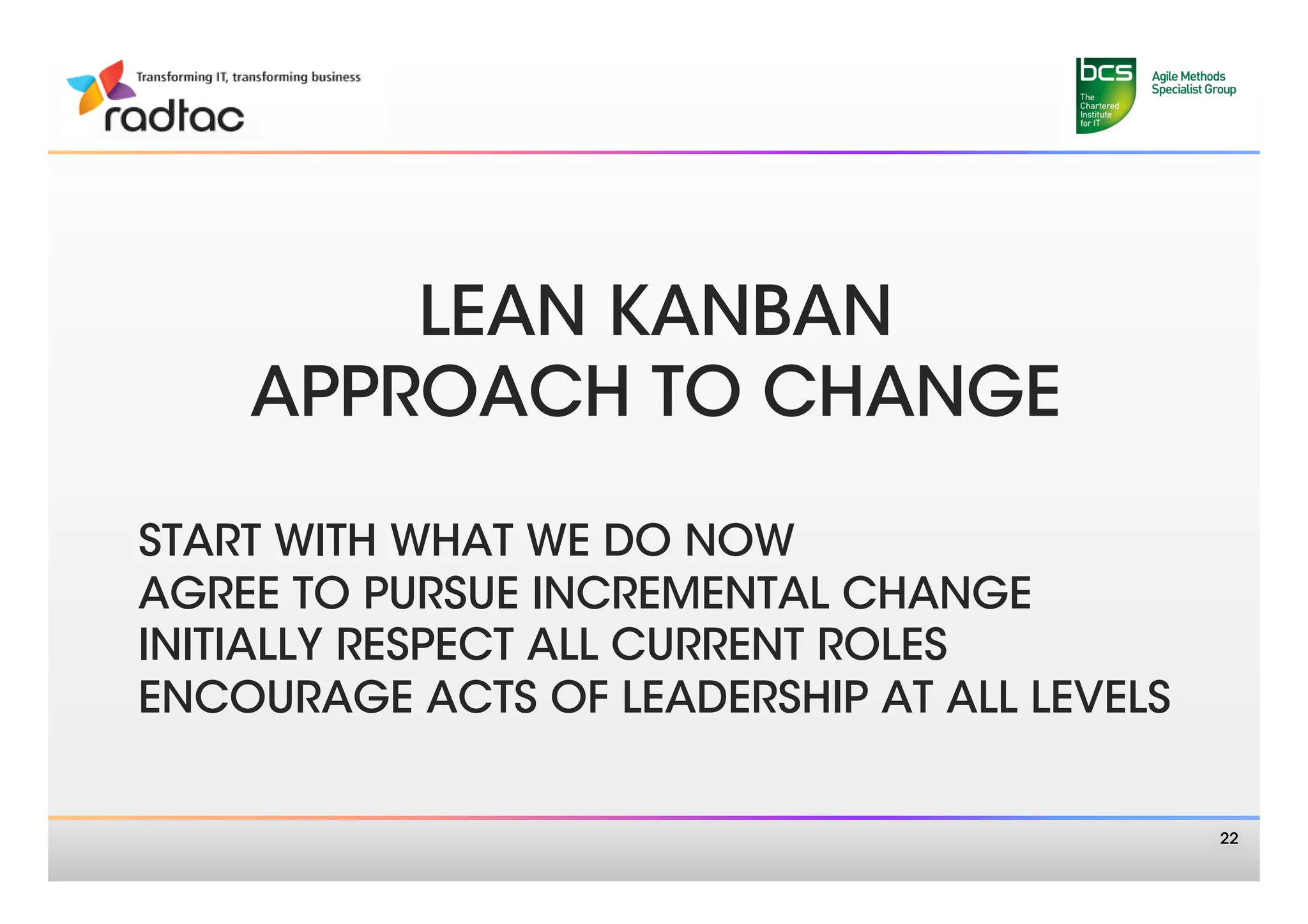 LEAN KANBAN 
    APPROACH TO CHANGE
            
START WITH WHAT WE DO NOW
AGREE TO PURSUE INCREMENTAL CHANGE
INITIALLY RESPECT ALL CURRENT ROLES
ENCOURAGE ACTS OF LEADERSHIP AT ALL LEVELS


                                              22
 