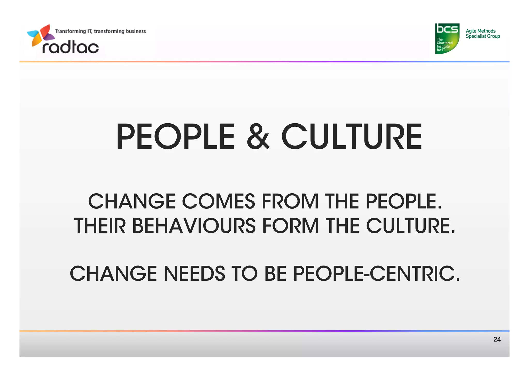 PEOPLE & CULTURE
              
 CHANGE COMES FROM THE PEOPLE. 
THEIR BEHAVIOURS FORM THE CULTURE. 
               
CHANGE NEEDS TO BE PEOPLE-CENTRIC.


                                       24
 