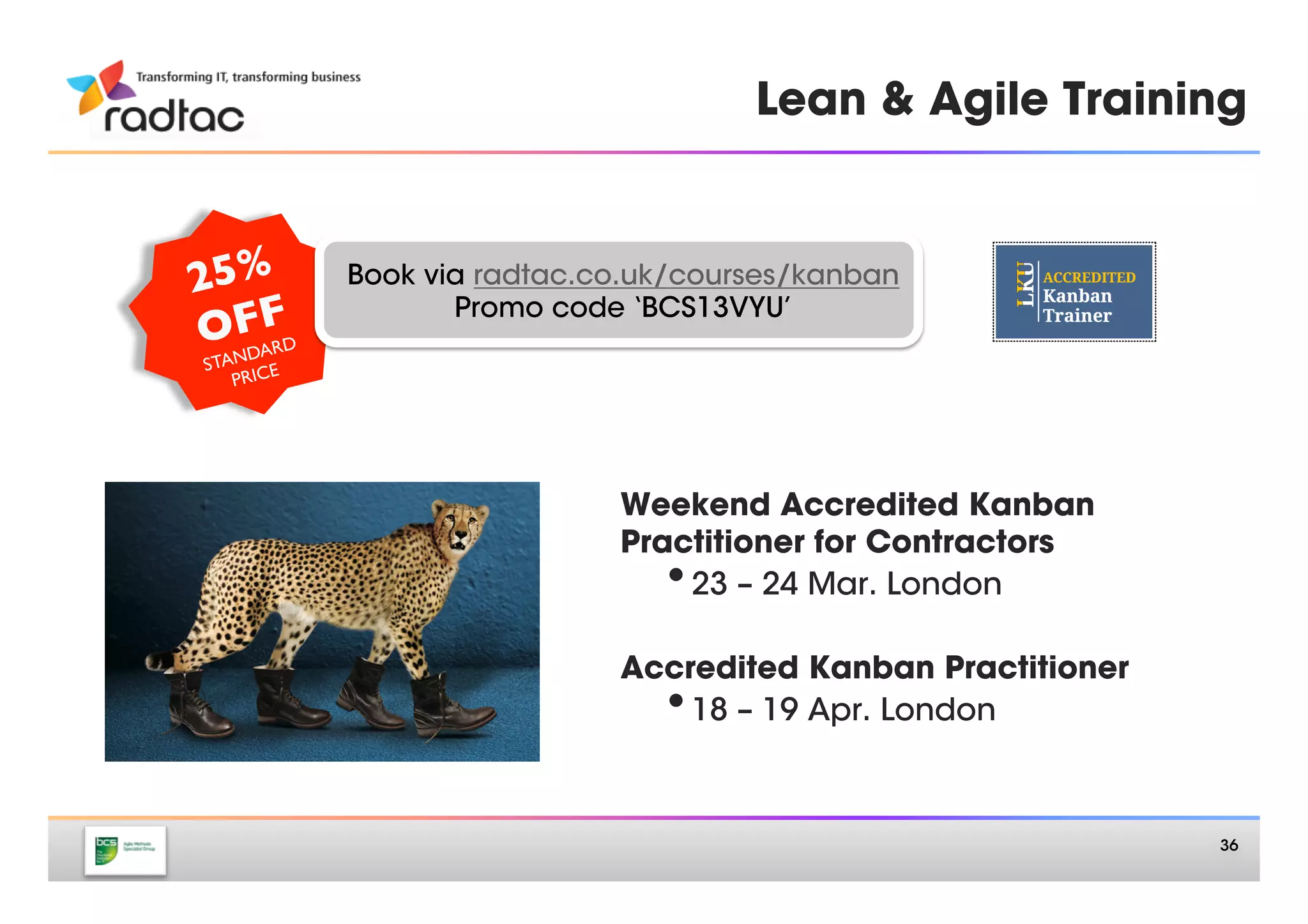 Accredited Kanban Training


2 5%      Book via radtac.co.uk/courses/kanban
   FF	

ONDARD	

                    Promo code ‘BCS13VYU’
 STA CE	

    PRI
       	

          • 23 – 24 Mar 
London (weekend)
                    • 18 – 19 Apr 
London
             

1 5%      Book via radtac.co.uk/courses/kanban
   FF	

ONDARD	

                    Promo code ‘BCS13VML’
 STA CE	

    PRI             • 13 – 14 May
Manchester
       	

                    • 16 – 17 May
London
                    • 15 – 16 Jun 
London (weekend)
                    • 18 – 19 Jul 
London
                    • 15 – 16 Aug 
London
         slidesha.re/ZGJjrx	

                           36
 