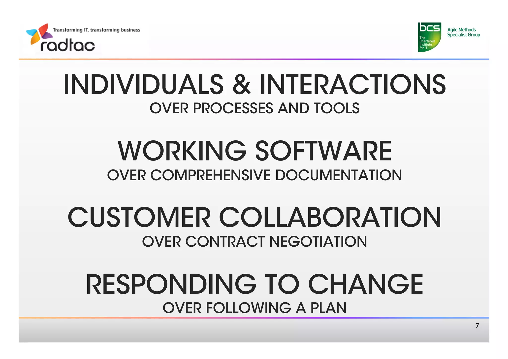 INDIVIDUALS & INTERACTIONS
      OVER PROCESSES AND TOOLS 
                

   WORKING SOFTWARE
  OVER COMPREHENSIVE DOCUMENTATION
                

CUSTOMER COLLABORATION
     OVER CONTRACT NEGOTIATION
               

 RESPONDING TO CHANGE 
       OVER FOLLOWING A PLAN 
                                      7
 