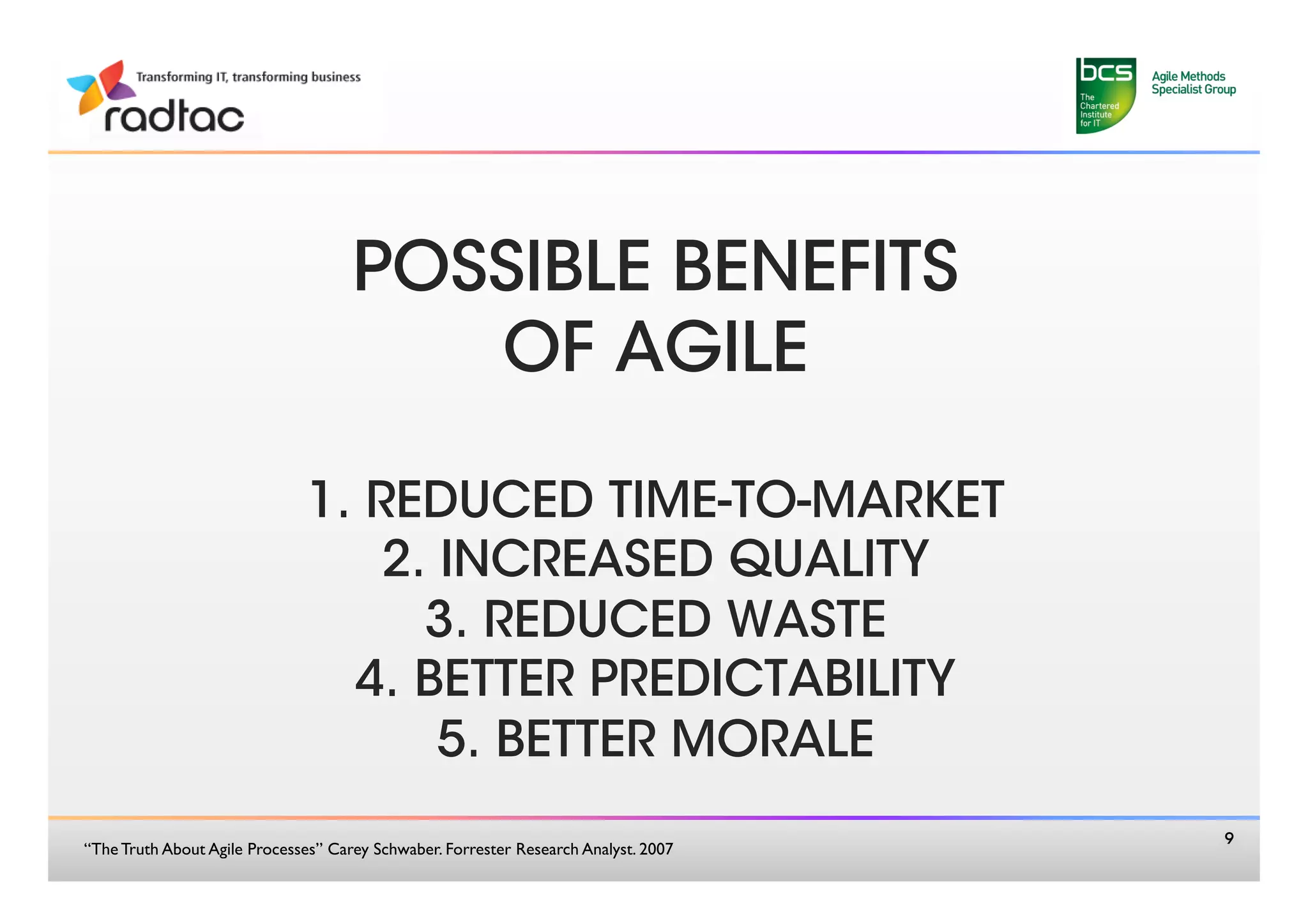 POSSIBLE BENEFITS 
                                         OF AGILE
                                            
                               1. REDUCED TIME-TO-MARKET
                                   2. INCREASED QUALITY
                                     3. REDUCED WASTE
                                 4. BETTER PREDICTABILITY 
                                      5. BETTER MORALE
                                                                                         9
“The Truth About Agile Processes” Carey Schwaber. Forrester Research Analyst. 2007 	

 