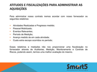 ATITUDES E FISCALIZAÇÕES PARA ADMINISTRAR AS
AQUISIÇÕES

Para administrar nosso contrato iremos acordar com nosso fornecedor os
seguintes relatórios:


   Atividades Realizadas e Progresso medido;
   Pessoal Mobilizado;
   Eventos Relevantes;
   Período de Medição;
   Avanço medido de em cada atividade;
   Custo extra escopo ocorridos no período;


Esses relatórios e medições irão nos proporcionar uma fiscalização no
fornecedor através de Auditorias, Medição, Monitoramento e Controle de
Riscos, podendo assim, termos uma melhor avaliação do mesmo.
 