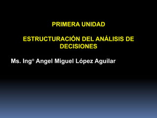 PRIMERA UNIDAD

    ESTRUCTURACIÓN DEL ANÁLISIS DE
             DECISIONES

Ms. Ing° Angel Miguel López Aguilar
 