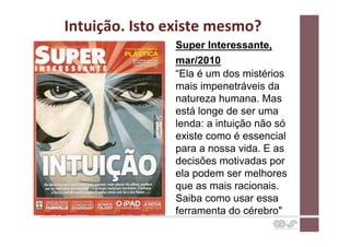 Intuição.	
  Isto	
  existe	
  mesmo?	
  
                      Super Interessante,
                      mar/2010
                      “Ela é um dos mistérios
                      mais impenetráveis da
                      natureza humana. Mas
                      está longe de ser uma
                      lenda: a intuição não só
                      existe como é essencial
                      para a nossa vida. E as
                      decisões motivadas por
                      ela podem ser melhores
                      que as mais racionais.
                      Saiba como usar essa
                      ferramenta do cérebro"
 