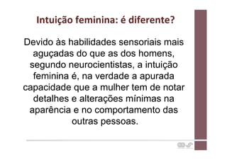 Intuição	
  feminina:	
  é	
  diferente?	
  

Devido às habilidades sensoriais mais
  aguçadas do que as dos homens,
 segundo neurocientistas, a intuição
  feminina é, na verdade a apurada
capacidade que a mulher tem de notar
  detalhes e alterações mínimas na
 aparência e no comportamento das
           outras pessoas.
 