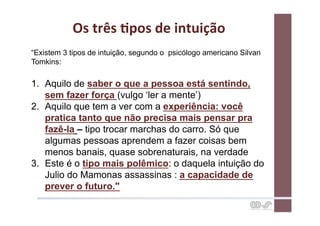 Os	
  três	
  Cpos	
  de	
  intuição	
  
“Existem 3 tipos de intuição, segundo o psicólogo americano Silvan
Tomkins:

1.  Aquilo de saber o que a pessoa está sentindo,
    sem fazer força (vulgo ‘ler a mente’)
2.  Aquilo que tem a ver com a experiência: você
    pratica tanto que não precisa mais pensar pra
    fazê-la – tipo trocar marchas do carro. Só que
    algumas pessoas aprendem a fazer coisas bem
    menos banais, quase sobrenaturais, na verdade
3.  Este é o tipo mais polêmico: o daquela intuição do
    Julio do Mamonas assassinas : a capacidade de
    prever o futuro."
 