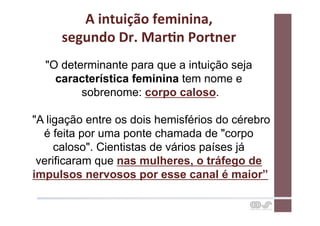 A	
  intuição	
  feminina,	
  	
  
     segundo	
  Dr.	
  MarCn	
  Portner	
  
  "O determinante para que a intuição seja
    característica feminina tem nome e
         sobrenome: corpo caloso.

"A ligação entre os dois hemisférios do cérebro
  é feita por uma ponte chamada de "corpo
     caloso". Cientistas de vários países já
 verificaram que nas mulheres, o tráfego de
impulsos nervosos por esse canal é maior”
 