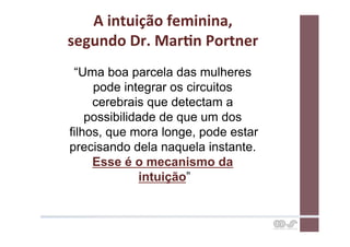 A	
  intuição	
  feminina,	
  	
  
segundo	
  Dr.	
  MarCn	
  Portner	
  
 “Uma boa parcela das mulheres
     pode integrar os circuitos
     cerebrais que detectam a
    possibilidade de que um dos
filhos, que mora longe, pode estar
precisando dela naquela instante.
     Esse é o mecanismo da
               intuição”
 